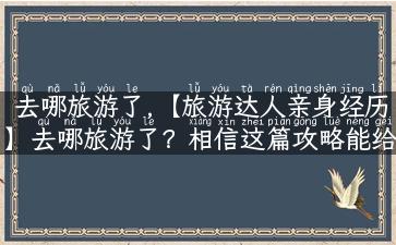 去哪旅游了,【旅游达人亲身经历】去哪旅游了？相信这篇攻略能给你带来不一样的惊喜！