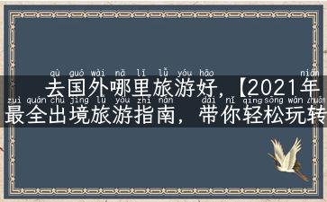 去国外哪里旅游好,【2021年最全出境旅游指南，带你轻松玩转最受欢迎的旅游胜地！】