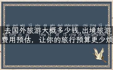 去国外旅游大概多少钱,出境旅游费用预估，让你的旅行预算更少烦恼