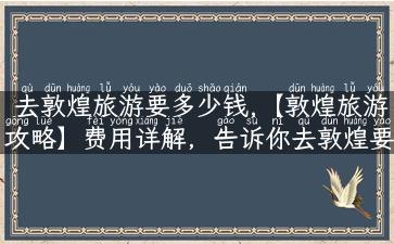 去敦煌旅游要多少钱,【敦煌旅游攻略】费用详解，告诉你去敦煌要多少钱！