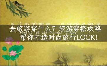 去旅游穿什么？旅游穿搭攻略帮你打造时尚旅行LOOK！