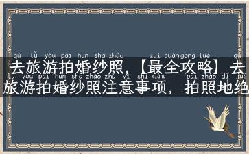 去旅游拍婚纱照,【最全攻略】去旅游拍婚纱照注意事项，拍照地绝不重样！