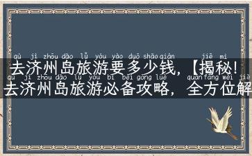 去济州岛旅游要多少钱,【揭秘！去济州岛旅游必备攻略，全方位解析费用预算】