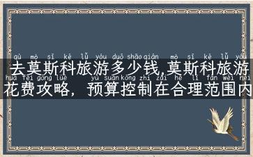 去莫斯科旅游多少钱,莫斯科旅游花费攻略，预算控制在合理范围内！