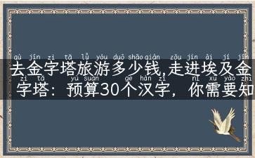 去金字塔旅游多少钱,走进埃及金字塔：预算30个汉字，你需要知道的去金字塔旅游费用