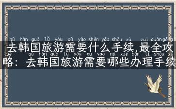 去韩国旅游需要什么手续,最全攻略：去韩国旅游需要哪些办理手续？