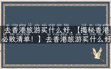 去香港旅游买什么好,【揭秘香港必败清单！】去香港旅游买什么好？这份实用攻略告诉你！