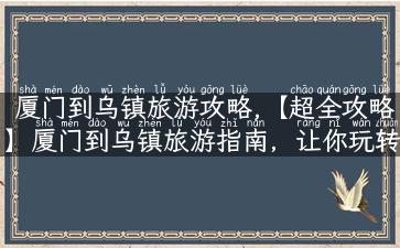 厦门到乌镇旅游攻略,【超全攻略】厦门到乌镇旅游指南，让你玩转这座江南古镇