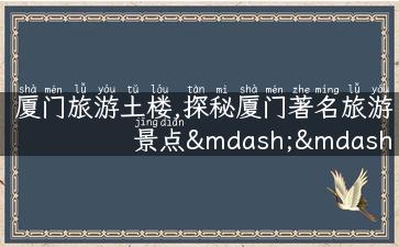 厦门旅游土楼,探秘厦门著名旅游景点——土楼，带你感受自然与人文的完美融合！