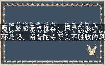 厦门旅游景点推荐：探寻鼓浪屿、环岛路、南普陀寺等美不胜收的风景.