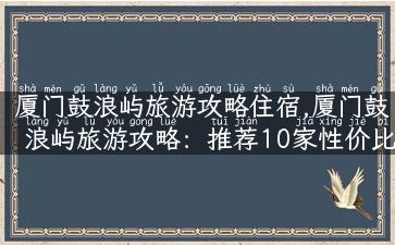 厦门鼓浪屿旅游攻略住宿,厦门鼓浪屿旅游攻略：推荐10家性价比高的住宿