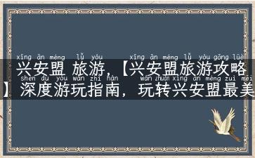 兴安盟 旅游,【兴安盟旅游攻略】深度游玩指南，玩转兴安盟最美景点