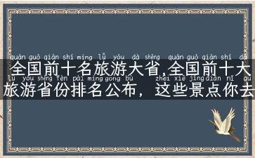 全国前十名旅游大省,全国前十大旅游省份排名公布，这些景点你去过几个？