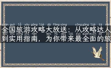 全国旅游攻略大放送：从攻略达人到实用指南，为你带来最全面的旅游指南！