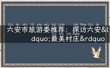 六安市旅游委推荐：探访六安“最美村庄”清明上河村的美丽风光！