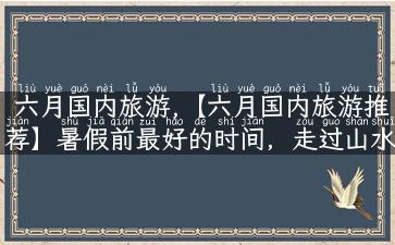 六月国内旅游,【六月国内旅游推荐】暑假前最好的时间，走过山水人情，留下美好回忆！