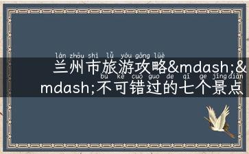 兰州市旅游攻略——不可错过的七个景点！