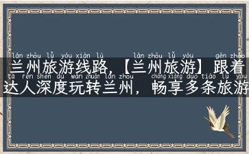 兰州旅游线路,【兰州旅游】跟着达人深度玩转兰州，畅享多条旅游线路！