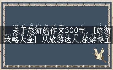 关于旅游的作文300字,【旅游攻略大全】从旅游达人,旅游博主,有丰富经验,熟知各种旅游攻略,地方解说,景点,故事,实用性人设角度为你做出详细解说！