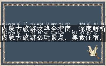 内蒙古旅游攻略全指南，深度解析内蒙古旅游必玩景点、美食住宿，防骗指南等实用信息。