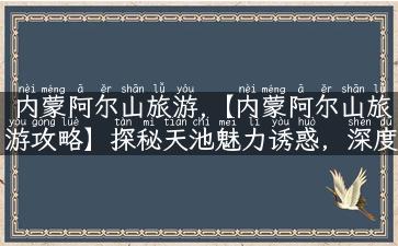 内蒙阿尔山旅游,【内蒙阿尔山旅游攻略】探秘天池魅力诱惑，深度游内蒙古！