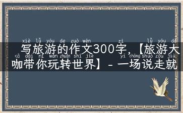 写旅游的作文300字,【旅游大咖带你玩转世界】- 一场说走就走的旅行