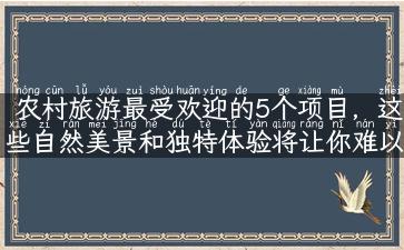 农村旅游最受欢迎的5个项目，这些自然美景和独特体验将让你难以忘怀