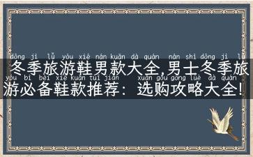 冬季旅游鞋男款大全,男士冬季旅游必备鞋款推荐：选购攻略大全！