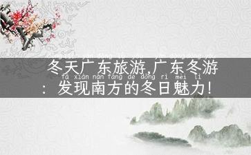 冬天广东旅游,广东冬游：发现南方的冬日魅力！