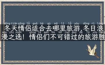 冬天情侣适合去哪里旅游,冬日浪漫之选！情侣们不可错过的旅游胜地推荐