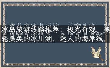 冰岛旅游线路推荐：极光奇观、美轮美奂的冰川湖、迷人的海岸线、原始火山高原