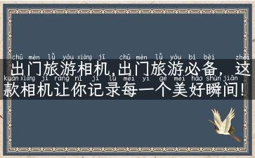 出门旅游相机,出门旅游必备，这款相机让你记录每一个美好瞬间！