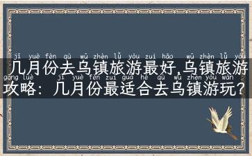 几月份去乌镇旅游最好,乌镇旅游攻略：几月份最适合去乌镇游玩？