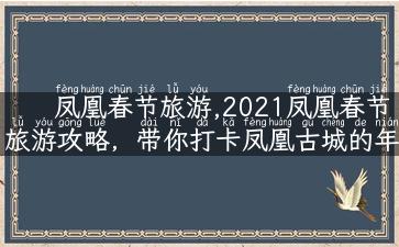 凤凰春节旅游,2021凤凰春节旅游攻略，带你打卡凤凰古城的年味！