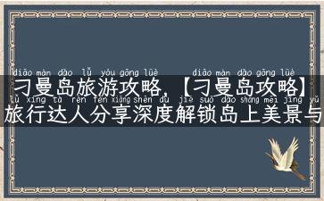 刁曼岛旅游攻略,【刁曼岛攻略】旅行达人分享深度解锁岛上美景与故事