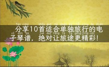 分享10首适合单独旅行的电子琴谱，绝对让旅途更精彩！