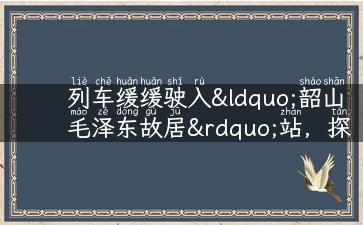 列车缓缓驶入“韶山毛泽东故居”站，探寻湖南红色文化之路