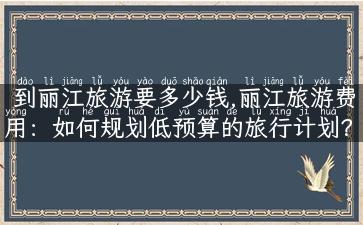 到丽江旅游要多少钱,丽江旅游费用：如何规划低预算的旅行计划？