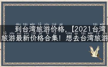 到台湾旅游价格,【2021台湾旅游最新价格合集！想去台湾旅游的你千万不能错过】