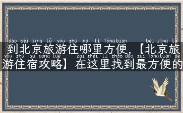 到北京旅游住哪里方便,【北京旅游住宿攻略】在这里找到最方便的住宿方式！