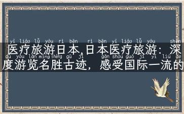 医疗旅游日本,日本医疗旅游：深度游览名胜古迹，感受国际一流的医疗保健服务