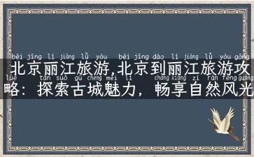 北京丽江旅游,北京到丽江旅游攻略：探索古城魅力，畅享自然风光！