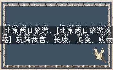 北京两日旅游,【北京两日旅游攻略】玩转故宫、长城，美食、购物一次玩个够！