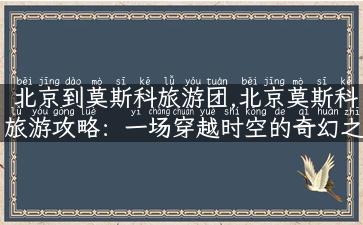 北京到莫斯科旅游团,北京莫斯科旅游攻略：一场穿越时空的奇幻之旅