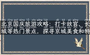 北京国庆旅游攻略：打卡故宫、长城等热门景点，探寻京城美食和特色文化！