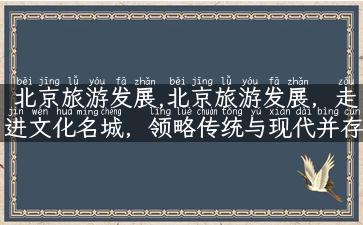 北京旅游发展,北京旅游发展，走进文化名城，领略传统与现代并存之美！