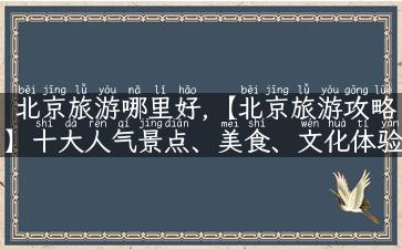 北京旅游哪里好,【北京旅游攻略】十大人气景点、美食、文化体验一网打尽