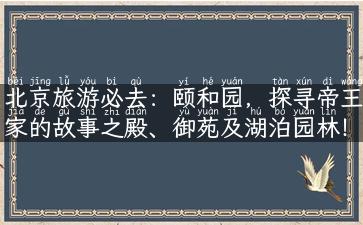 北京旅游必去：颐和园，探寻帝王家的故事之殿、御苑及湖泊园林！