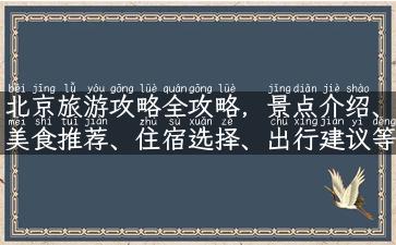 北京旅游攻略全攻略，景点介绍、美食推荐、住宿选择、出行建议等，一网打尽！