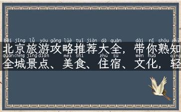 北京旅游攻略推荐大全，带你熟知全城景点、美食、住宿、文化，轻松畅游京都！